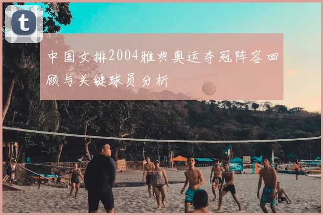 中国女排2004雅典奥运夺冠阵容回顾与关键球员分析