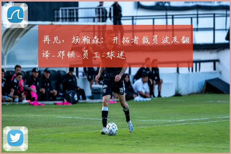 再见，杨瀚森：开拓者裁员波及翻译_邓顿_员工_球迷