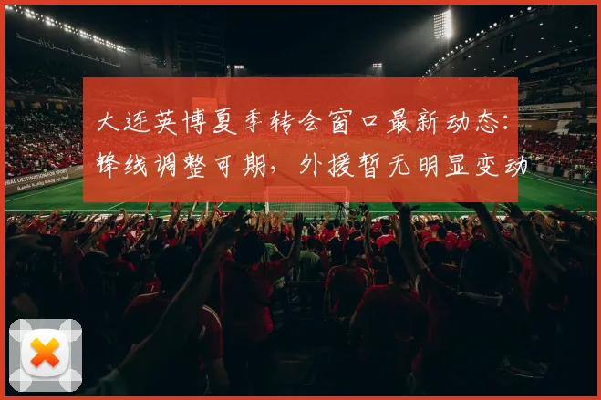 大连英博夏季转会窗口最新动态：锋线调整可期，外援暂无明显变动_阿奇姆彭_进攻_斯坦丘